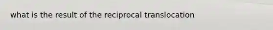 what is the result of the reciprocal translocation