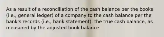 As a result of a reconciliation of the cash balance per the books (i.e., general ledger) of a company to the cash balance per the bank's records (i.e., bank statement), the true cash balance, as measured by the adjusted book balance