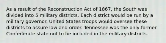 As a result of the Reconstruction Act of 1867, the South was divided into 5 military districts. Each district would be run by a military governor. United States troops would oversee these districts to assure law and order. Tennessee was the only former Confederate state not to be included in the military districts.