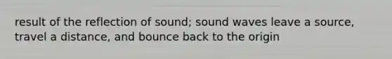 result of the reflection of sound; sound waves leave a source, travel a distance, and bounce back to the origin