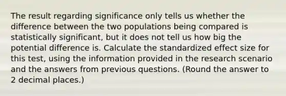 The result regarding significance only tells us whether the difference between the two populations being compared is statistically significant, but it does not tell us how big the potential difference is. Calculate the standardized effect size for this test, using the information provided in the research scenario and the answers from previous questions. (Round the answer to 2 decimal places.)