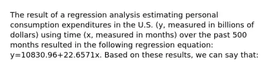 The result of a regression analysis estimating personal consumption expenditures in the U.S. (y, measured in billions of dollars) using time (x, measured in months) over the past 500 months resulted in the following regression equation: y=10830.96+22.6571x. Based on these results, we can say that: