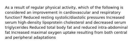 As a result of regular physical activity, which of the following is considered an improvement in cardiovascular and respiratory function? Reduced resting systolic/diastolic pressures Increased serum high-density lipoprotein cholesterol and decreased serum triglycerides Reduced total body fat and reduced intra-abdominal fat Increased maximal oxygen uptake resulting from both central and peripheral adaptations