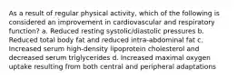 As a result of regular physical activity, which of the following is considered an improvement in cardiovascular and respiratory function? a. Reduced resting systolic/diastolic pressures b. Reduced total body fat and reduced intra-abdominal fat c. Increased serum high-density lipoprotein cholesterol and decreased serum triglycerides d. Increased maximal oxygen uptake resulting from both central and peripheral adaptations