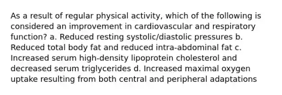 As a result of regular physical activity, which of the following is considered an improvement in cardiovascular and respiratory function? a. Reduced resting systolic/diastolic pressures b. Reduced total body fat and reduced intra-abdominal fat c. Increased serum high-density lipoprotein cholesterol and decreased serum triglycerides d. Increased maximal oxygen uptake resulting from both central and peripheral adaptations