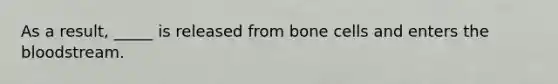 As a result, _____ is released from bone cells and enters the bloodstream.