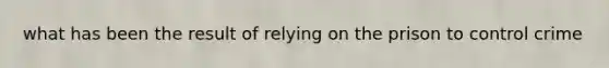 what has been the result of relying on the prison to control crime