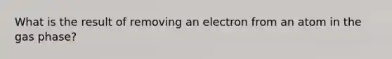 What is the result of removing an electron from an atom in the gas phase?