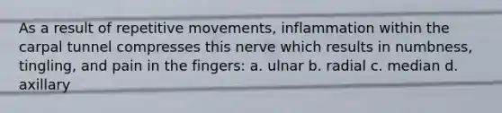 As a result of repetitive movements, inflammation within the carpal tunnel compresses this nerve which results in numbness, tingling, and pain in the fingers: a. ulnar b. radial c. median d. axillary