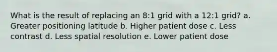 What is the result of replacing an 8:1 grid with a 12:1 grid? a. Greater positioning latitude b. Higher patient dose c. Less contrast d. Less spatial resolution e. Lower patient dose