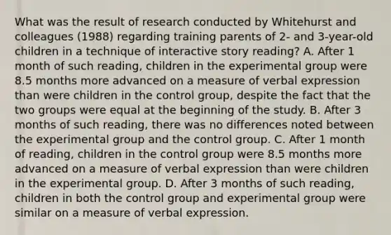 What was the result of research conducted by Whitehurst and colleagues (1988) regarding training parents of 2- and 3-year-old children in a technique of interactive story reading? A. After 1 month of such reading, children in the experimental group were 8.5 months more advanced on a measure of verbal expression than were children in the control group, despite the fact that the two groups were equal at the beginning of the study. B. After 3 months of such reading, there was no differences noted between the experimental group and the control group. C. After 1 month of reading, children in the control group were 8.5 months more advanced on a measure of verbal expression than were children in the experimental group. D. After 3 months of such reading, children in both the control group and experimental group were similar on a measure of verbal expression.