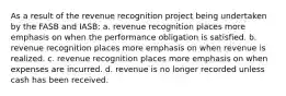 As a result of the revenue recognition project being undertaken by the FASB and IASB: a. revenue recognition places more emphasis on when the performance obligation is satisfied. b. revenue recognition places more emphasis on when revenue is realized. c. revenue recognition places more emphasis on when expenses are incurred. d. revenue is no longer recorded unless cash has been received.