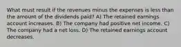 What must result if the revenues minus the expenses is less than the amount of the dividends paid? A) The retained earnings account increases. B) The company had positive net income. C) The company had a net loss. D) The retained earnings account decreases.