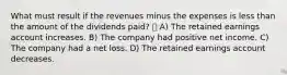 What must result if the revenues minus the expenses is less than the amount of the dividends paid?  A) The retained earnings account increases. B) The company had positive net income. C) The company had a net loss. D) The retained earnings account decreases.