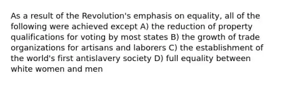 As a result of the Revolution's emphasis on equality, all of the following were achieved except A) the reduction of property qualifications for voting by most states B) the growth of trade organizations for artisans and laborers C) the establishment of the world's first antislavery society D) full equality between white women and men