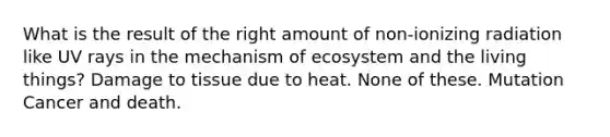 What is the result of the right amount of non-ionizing radiation like UV rays in the mechanism of ecosystem and the living things? Damage to tissue due to heat. None of these. Mutation Cancer and death.