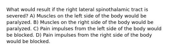 What would result if the right lateral spinothalamic tract is severed? A) Muscles on the left side of the body would be paralyzed. B) Muscles on the right side of the body would be paralyzed. C) Pain impulses from the left side of the body would be blocked. D) Pain impulses from the right side of the body would be blocked.