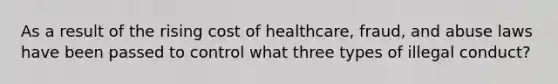 As a result of the rising cost of healthcare, fraud, and abuse laws have been passed to control what three types of illegal conduct?