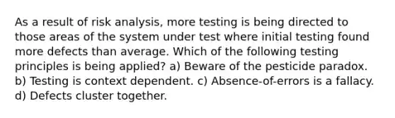 As a result of risk analysis, more testing is being directed to those areas of the system under test where initial testing found more defects than average. Which of the following testing principles is being applied? a) Beware of the pesticide paradox. b) Testing is context dependent. c) Absence-of-errors is a fallacy. d) Defects cluster together.