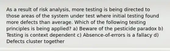 As a result of risk analysis, more testing is being directed to those areas of the system under test where initial testing found more defects than average. Which of the following testing principles is being applied? a) Beware of the pesticide paradox b) Testing is context dependent c) Absence-of-errors is a fallacy d) Defects cluster together