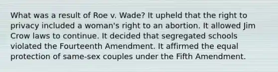 What was a result of Roe v. Wade? It upheld that the right to privacy included a woman's right to an abortion. It allowed Jim Crow laws to continue. It decided that segregated schools violated the Fourteenth Amendment. It affirmed the equal protection of same-sex couples under the Fifth Amendment.