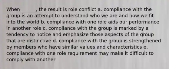 When ______, the result is role conflict a. compliance with the group is an attempt to understand who we are and how we fit into the world b. compliance with one role aids our performance in another role c. compliance with the group is marked by a tendency to notice and emphasize those aspects of the group that are distinctive d. compliance with the group is strengthened by members who have similar values and characteristics e. compliance with one role requirement may make it difficult to comply with another