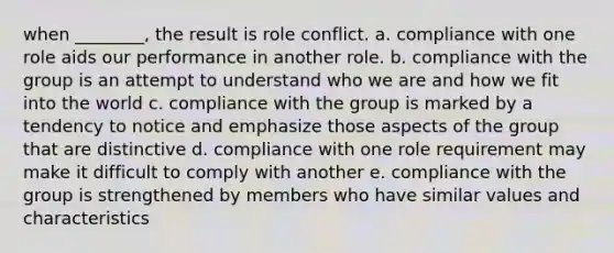 when ________, the result is role conflict. a. compliance with one role aids our performance in another role. b. compliance with the group is an attempt to understand who we are and how we fit into the world c. compliance with the group is marked by a tendency to notice and emphasize those aspects of the group that are distinctive d. compliance with one role requirement may make it difficult to comply with another e. compliance with the group is strengthened by members who have similar values and characteristics