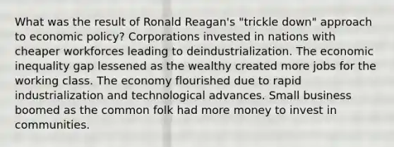 What was the result of Ronald Reagan's "trickle down" approach to economic policy? Corporations invested in nations with cheaper workforces leading to deindustrialization. The economic inequality gap lessened as the wealthy created more jobs for the working class. The economy flourished due to rapid industrialization and technological advances. Small business boomed as the common folk had more money to invest in communities.