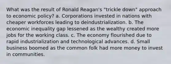 What was the result of Ronald Reagan's "trickle down" approach to economic policy? a. Corporations invested in nations with cheaper workforces leading to deindustrialization. b. The economic inequality gap lessened as the wealthy created more jobs for the working class. c. The economy flourished due to rapid industrialization and technological advances. d. Small business boomed as the common folk had more money to invest in communities.