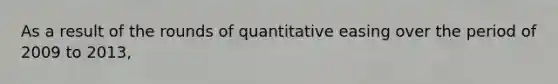 As a result of the rounds of quantitative easing over the period of 2009 to 2013,