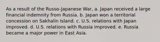 As a result of the Russo-Japanese War, a. Japan received a large financial indemnity from Russia. b. Japan won a territorial concession on Sakhalin Island. c. U.S. relations with Japan improved. d. U.S. relations with Russia improved. e. Russia became a major power in East Asia.