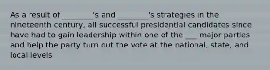 As a result of ________'s and ________'s strategies in the nineteenth century, all successful presidential candidates since have had to gain leadership within one of the ___ major parties and help the party turn out the vote at the national, state, and local levels