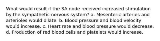 What would result if the SA node received increased stimulation by the sympathetic nervous system? a. Mesenteric arteries and arterioles would dilate. b. <a href='https://www.questionai.com/knowledge/kD0HacyPBr-blood-pressure' class='anchor-knowledge'>blood pressure</a> and blood velocity would increase. c. Heart rate and blood pressure would decrease. d. Production of red blood cells and platelets would increase.