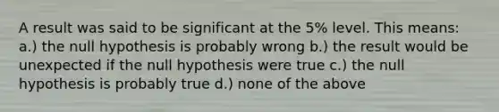 A result was said to be significant at the 5% level. This means: a.) the null hypothesis is probably wrong b.) the result would be unexpected if the null hypothesis were true c.) the null hypothesis is probably true d.) none of the above