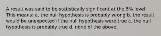 A result was said to be statistically significant at the 5% level. This means: a. the null hypothesis is probably wrong b. the result would be unexpected if the null hypothesis were true c. the null hypothesis is probably true d. none of the above.