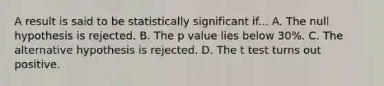 A result is said to be statistically significant if... A. The null hypothesis is rejected. B. The p value lies below 30%. C. The alternative hypothesis is rejected. D. The t test turns out positive.