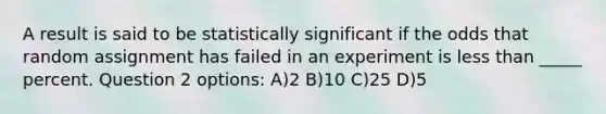 A result is said to be statistically significant if the odds that random assignment has failed in an experiment is less than _____ percent. Question 2 options: A)2 B)10 C)25 D)5