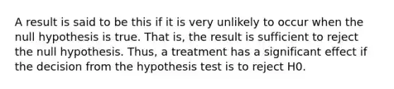 A result is said to be this if it is very unlikely to occur when the null hypothesis is true. That is, the result is sufficient to reject the null hypothesis. Thus, a treatment has a significant effect if the decision from the hypothesis test is to reject H0.