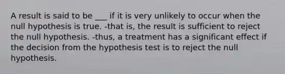 A result is said to be ___ if it is very unlikely to occur when the null hypothesis is true. -that is, the result is sufficient to reject the null hypothesis. -thus, a treatment has a significant effect if the decision from the hypothesis test is to reject the null hypothesis.