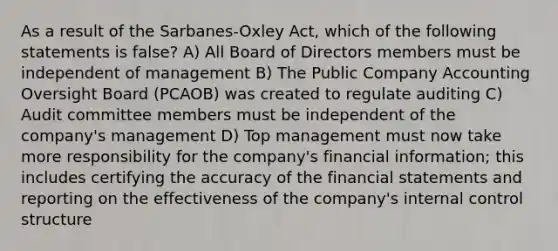 As a result of the Sarbanes-Oxley Act, which of the following statements is false? A) All Board of Directors members must be independent of management B) The Public Company Accounting Oversight Board (PCAOB) was created to regulate auditing C) Audit committee members must be independent of the company's management D) Top management must now take more responsibility for the company's financial information; this includes certifying the accuracy of the financial statements and reporting on the effectiveness of the company's internal control structure