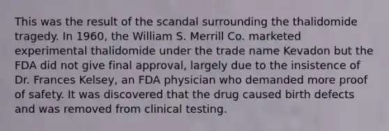 This was the result of the scandal surrounding the thalidomide tragedy. In 1960, the William S. Merrill Co. marketed experimental thalidomide under the trade name Kevadon but the FDA did not give final approval, largely due to the insistence of Dr. Frances Kelsey, an FDA physician who demanded more proof of safety. It was discovered that the drug caused birth defects and was removed from clinical testing.