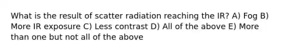 What is the result of scatter radiation reaching the IR? A) Fog B) More IR exposure C) Less contrast D) All of the above E) More than one but not all of the above