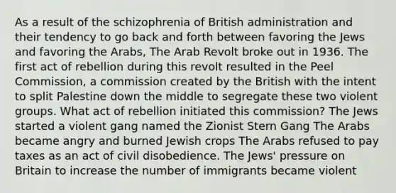 As a result of the schizophrenia of British administration and their tendency to go back and forth between favoring the Jews and favoring the Arabs, The Arab Revolt broke out in 1936. The first act of rebellion during this revolt resulted in the Peel Commission, a commission created by the British with the intent to split Palestine down the middle to segregate these two violent groups. What act of rebellion initiated this commission? The Jews started a violent gang named the Zionist Stern Gang The Arabs became angry and burned Jewish crops The Arabs refused to pay taxes as an act of civil disobedience. The Jews' pressure on Britain to increase the number of immigrants became violent