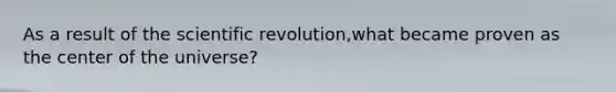 As a result of the scientific revolution,what became proven as the center of the universe?