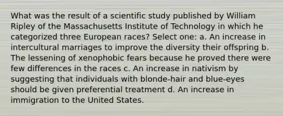 What was the result of a scientific study published by William Ripley of the Massachusetts Institute of Technology in which he categorized three European races? Select one: a. An increase in intercultural marriages to improve the diversity their offspring b. The lessening of xenophobic fears because he proved there were few differences in the races c. An increase in nativism by suggesting that individuals with blonde-hair and blue-eyes should be given preferential treatment d. An increase in immigration to the United States.