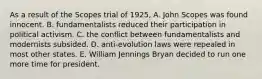 As a result of the Scopes trial of 1925, A. John Scopes was found innocent. B. fundamentalists reduced their participation in political activism. C. the conflict between fundamentalists and modernists subsided. D. anti-evolution laws were repealed in most other states. E. William Jennings Bryan decided to run one more time for president.