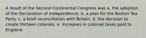 A result of the Second Continental Congress was a. the adoption of the Declaration of Independence. b. a plan for the Boston Tea Party. c. a brief reconciliation with Britain. d. the decision to create thirteen colonies. e. increases in colonial taxes paid to England.