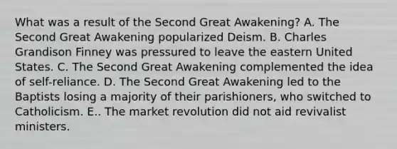 What was a result of the Second Great Awakening? A. The Second Great Awakening popularized Deism. B. Charles Grandison Finney was pressured to leave the eastern United States. C. The Second Great Awakening complemented the idea of self-reliance. D. The Second Great Awakening led to the Baptists losing a majority of their parishioners, who switched to Catholicism. E.. The market revolution did not aid revivalist ministers.