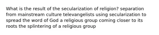 What is the result of the secularization of religion? separation from mainstream culture televangelists using secularization to spread the word of God a religious group coming closer to its roots the splintering of a religious group