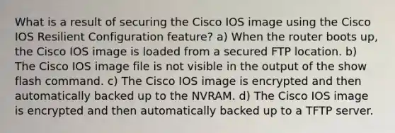 What is a result of securing the Cisco IOS image using the Cisco IOS Resilient Configuration feature? a) When the router boots up, the Cisco IOS image is loaded from a secured FTP location. b) The Cisco IOS image file is not visible in the output of the show flash command. c) The Cisco IOS image is encrypted and then automatically backed up to the NVRAM. d) The Cisco IOS image is encrypted and then automatically backed up to a TFTP server.